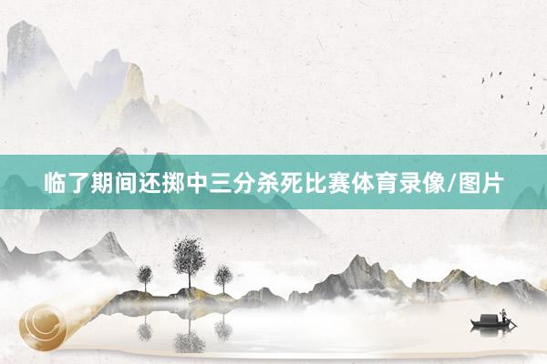 临了期间还掷中三分杀死比赛体育录像/图片
