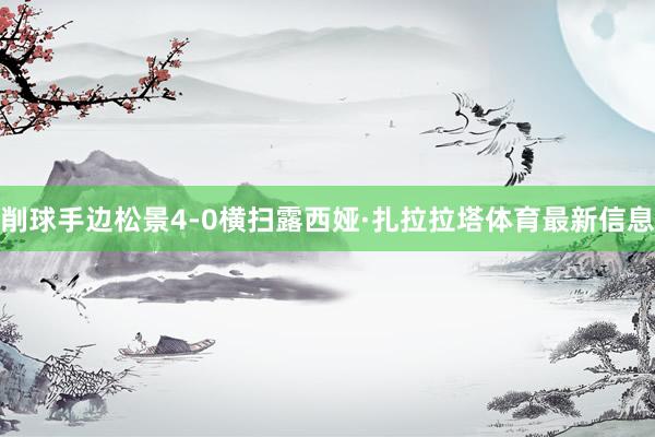 削球手边松景4-0横扫露西娅·扎拉拉塔体育最新信息