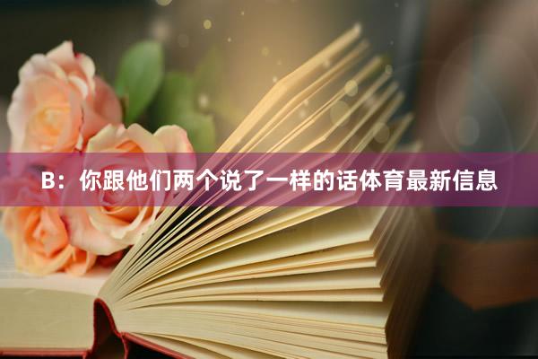 B：你跟他们两个说了一样的话体育最新信息