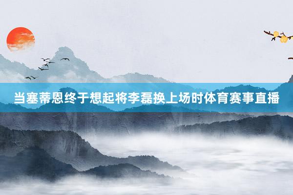 当塞蒂恩终于想起将李磊换上场时体育赛事直播