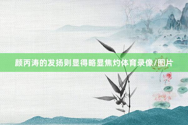 颜丙涛的发扬则显得略显焦灼体育录像/图片