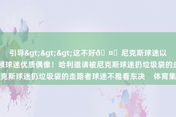 引导>>>这不好🤕尼克斯球迷以多欺少 用垃圾砸哈利伯顿球迷优质偶像！哈利邀请被尼克斯球迷扔垃圾袋的走路者球迷不雅看东决    体育集锦