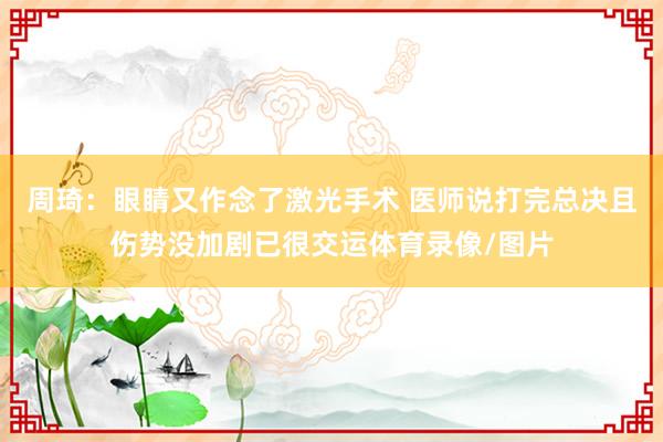 周琦：眼睛又作念了激光手术 医师说打完总决且伤势没加剧已很交运体育录像/图片