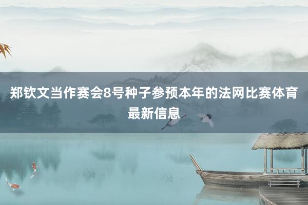 郑钦文当作赛会8号种子参预本年的法网比赛体育最新信息