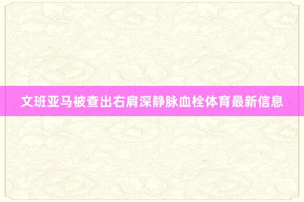 文班亚马被查出右肩深静脉血栓体育最新信息