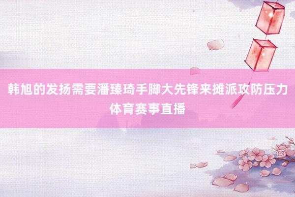 韩旭的发扬需要潘臻琦手脚大先锋来摊派攻防压力体育赛事直播