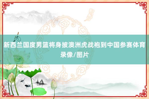新西兰国度男篮将身披澳洲虎战袍到中国参赛体育录像/图片
