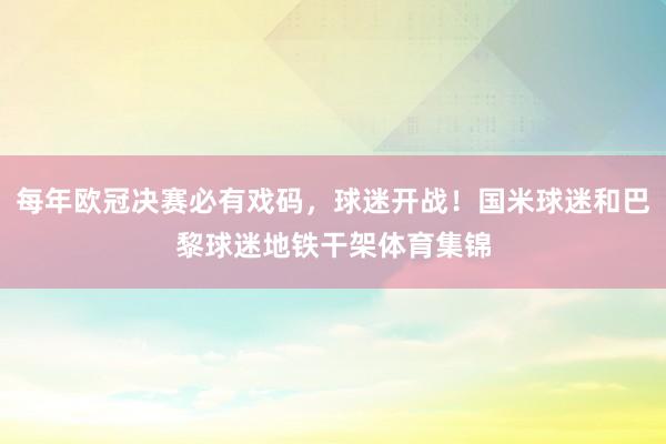 每年欧冠决赛必有戏码，球迷开战！国米球迷和巴黎球迷地铁干架体育集锦