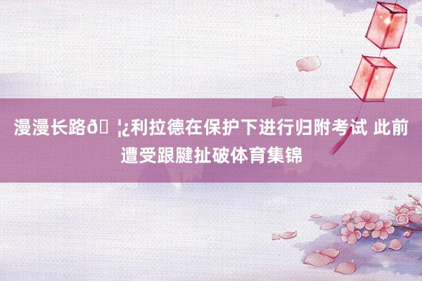 漫漫长路🦿利拉德在保护下进行归附考试 此前遭受跟腱扯破体育集锦
