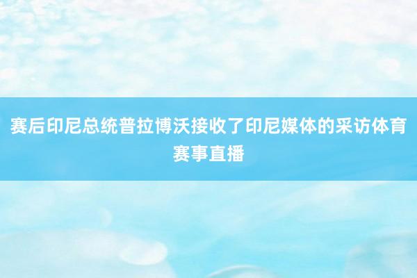 赛后印尼总统普拉博沃接收了印尼媒体的采访体育赛事直播