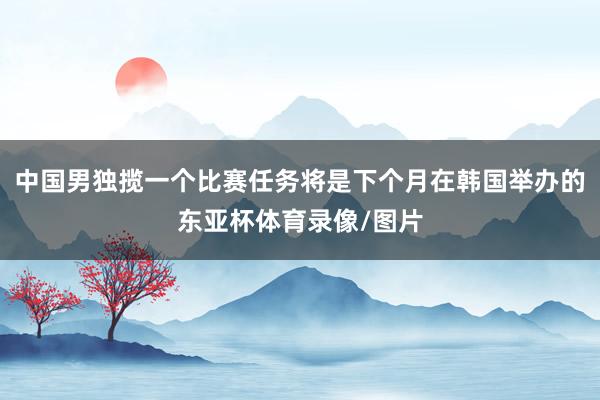 中国男独揽一个比赛任务将是下个月在韩国举办的东亚杯体育录像/图片