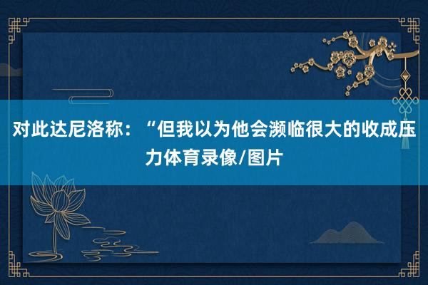 对此达尼洛称：“但我以为他会濒临很大的收成压力体育录像/图片