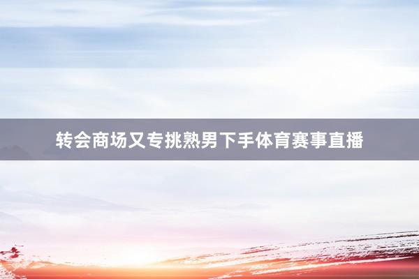 转会商场又专挑熟男下手体育赛事直播