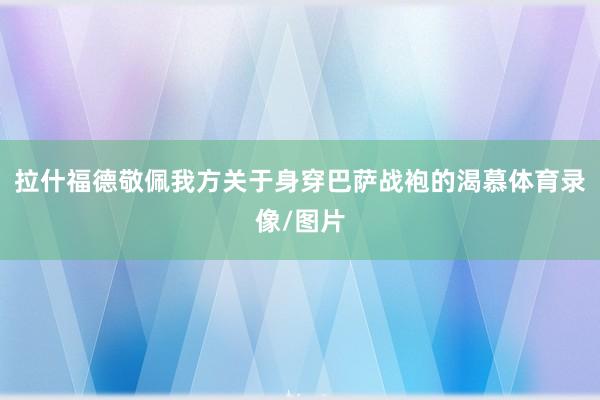 拉什福德敬佩我方关于身穿巴萨战袍的渴慕体育录像/图片