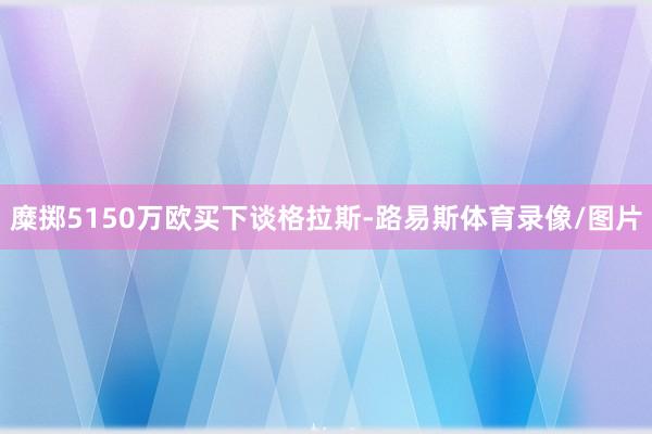 糜掷5150万欧买下谈格拉斯-路易斯体育录像/图片
