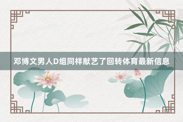 邓博文男人D组同样献艺了回转体育最新信息