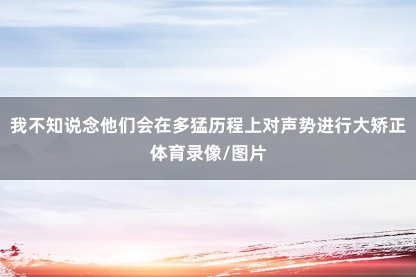 我不知说念他们会在多猛历程上对声势进行大矫正体育录像/图片