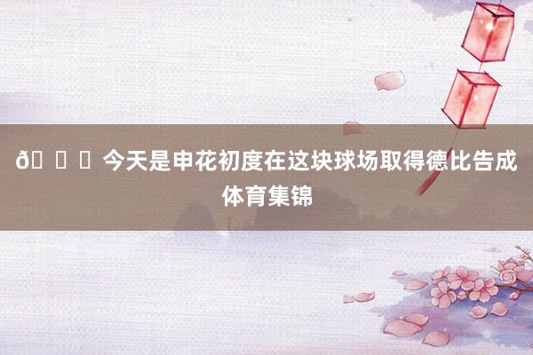 🎙今天是申花初度在这块球场取得德比告成体育集锦