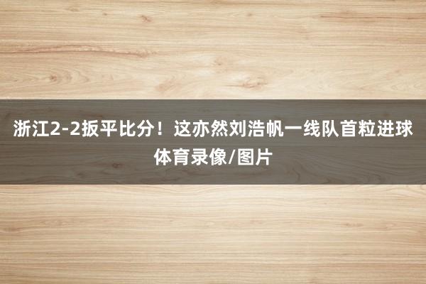 浙江2-2扳平比分！这亦然刘浩帆一线队首粒进球体育录像/图片