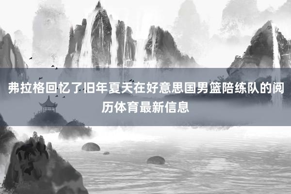 弗拉格回忆了旧年夏天在好意思国男篮陪练队的阅历体育最新信息