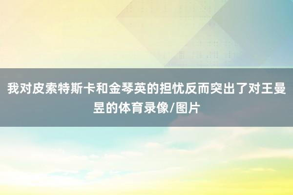 我对皮索特斯卡和金琴英的担忧反而突出了对王曼昱的体育录像/图片