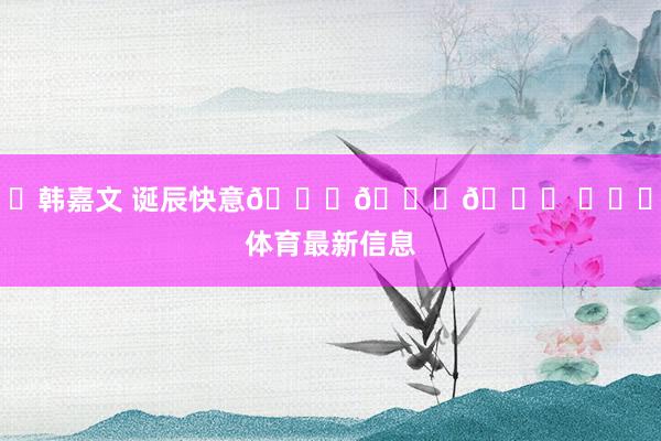 ㊗韩嘉文 诞辰快意🎂🎂🎂 ​​​体育最新信息