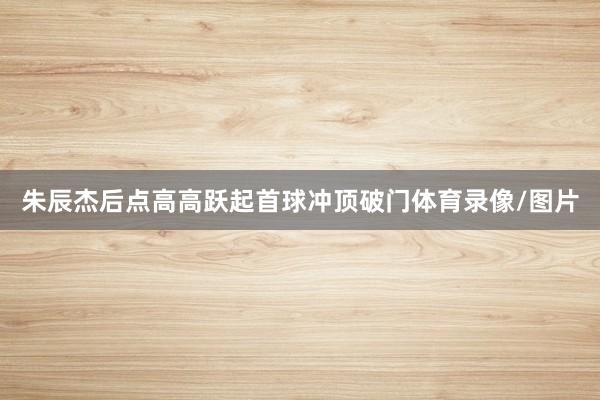 朱辰杰后点高高跃起首球冲顶破门体育录像/图片