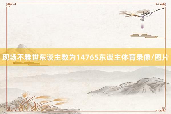 现场不雅世东谈主数为14765东谈主体育录像/图片