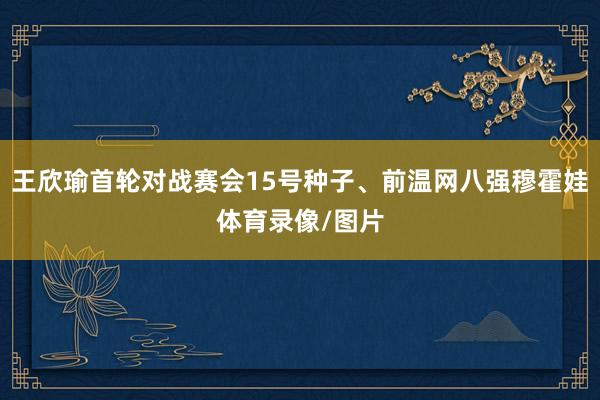 王欣瑜首轮对战赛会15号种子、前温网八强穆霍娃体育录像/图片