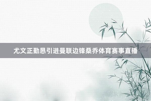 尤文正勤恳引进曼联边锋桑乔体育赛事直播