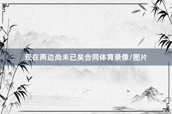 现在两边尚未已矣合同体育录像/图片