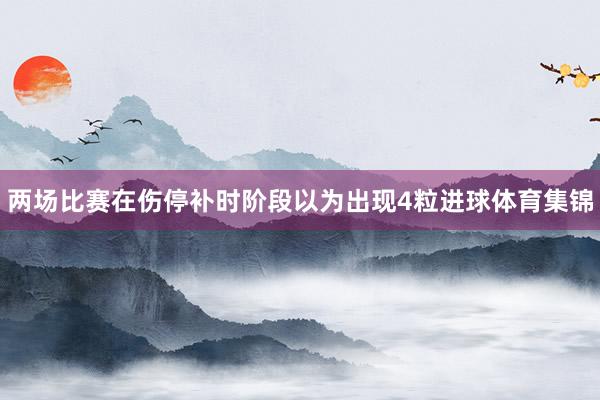 两场比赛在伤停补时阶段以为出现4粒进球体育集锦