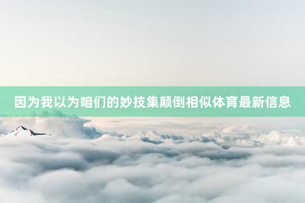 因为我以为咱们的妙技集颠倒相似体育最新信息