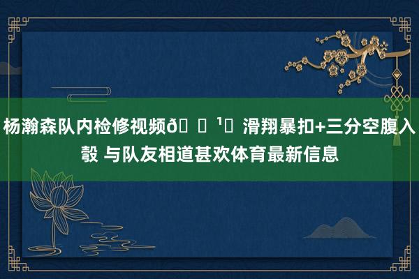 杨瀚森队内检修视频📹️滑翔暴扣+三分空腹入彀 与队友相道甚欢体育最新信息