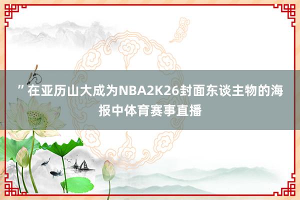 ”在亚历山大成为NBA2K26封面东谈主物的海报中体育赛事直播
