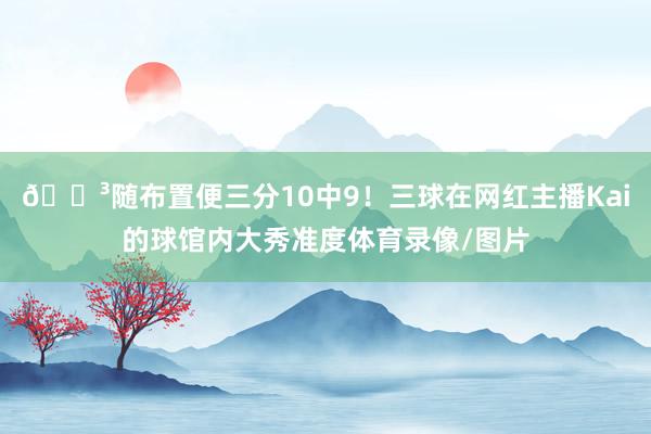 😳随布置便三分10中9！三球在网红主播Kai的球馆内大秀准度体育录像/图片