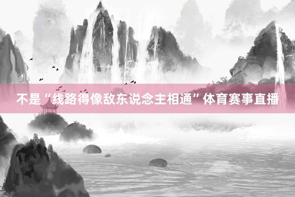 不是“线路得像敌东说念主相通”体育赛事直播