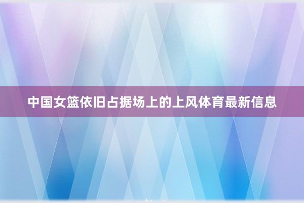 中国女篮依旧占据场上的上风体育最新信息