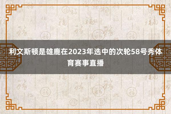 利文斯顿是雄鹿在2023年选中的次轮58号秀体育赛事直播