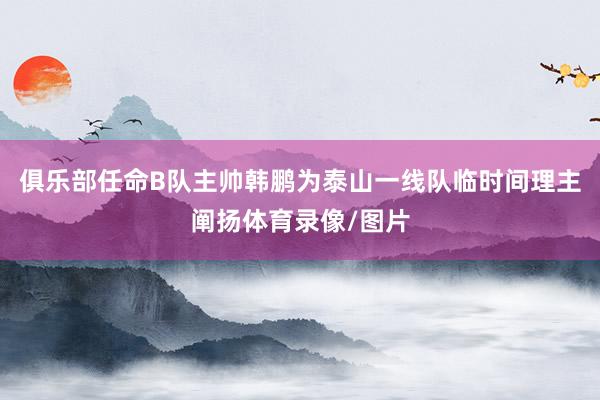 俱乐部任命B队主帅韩鹏为泰山一线队临时间理主阐扬体育录像/图片