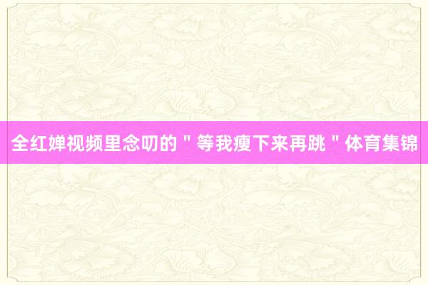 全红婵视频里念叨的＂等我瘦下来再跳＂体育集锦