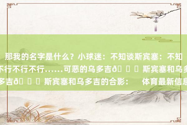 那我的名字是什么？小球迷：不知谈斯宾塞：不知谈？那我弗成给你签哦不行不行不行……可恶的乌多吉😂斯宾塞和乌多吉的合影：    体育最新信息