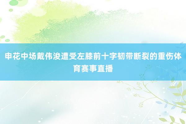 申花中场戴伟浚遭受左膝前十字韧带断裂的重伤体育赛事直播