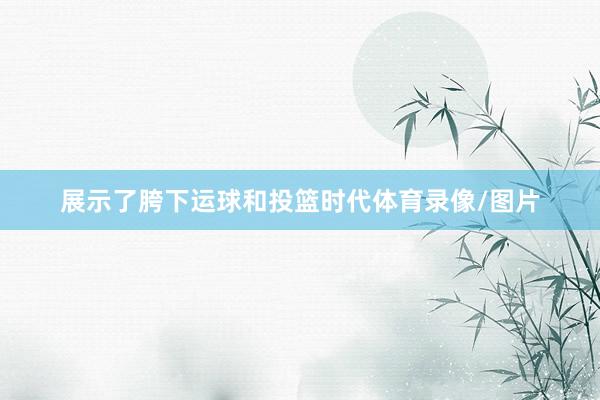 展示了胯下运球和投篮时代体育录像/图片