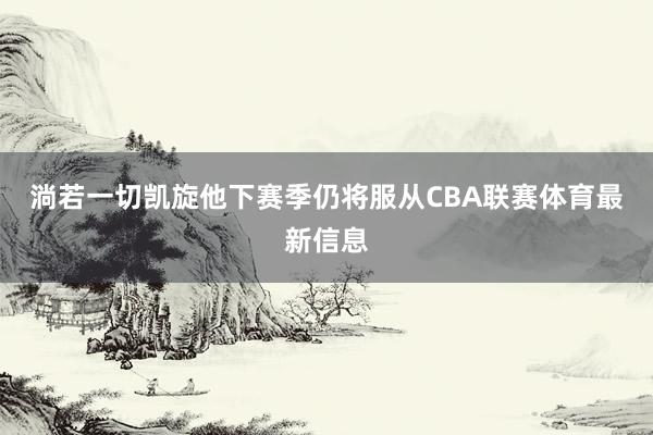 淌若一切凯旋他下赛季仍将服从CBA联赛体育最新信息