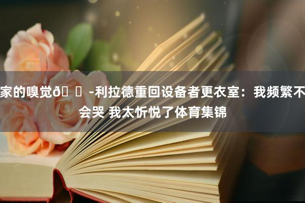 家的嗅觉😭利拉德重回设备者更衣室：我频繁不会哭 我太忻悦了体育集锦
