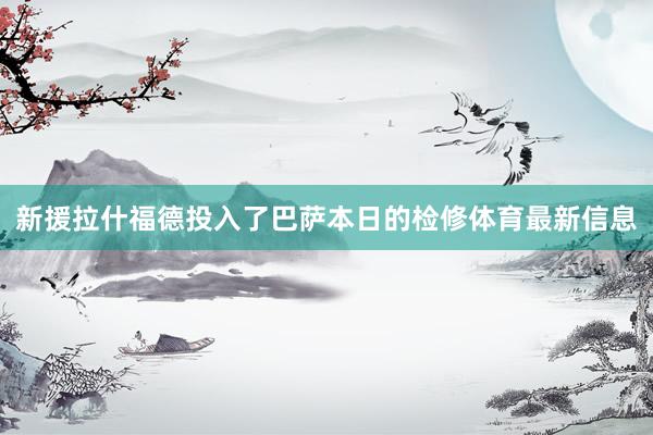 新援拉什福德投入了巴萨本日的检修体育最新信息