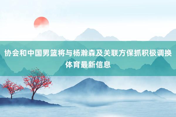 协会和中国男篮将与杨瀚森及关联方保抓积极调换体育最新信息