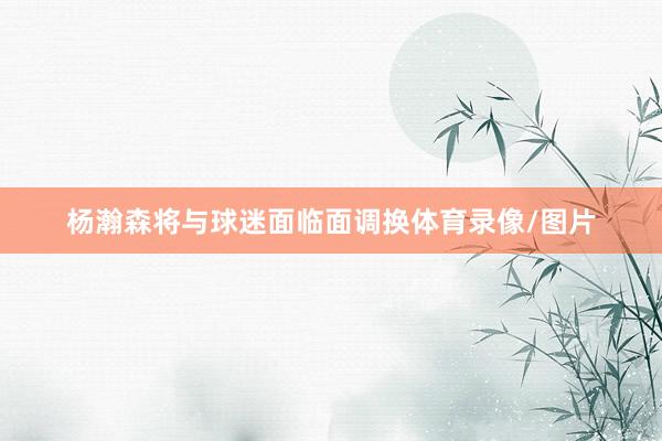 杨瀚森将与球迷面临面调换体育录像/图片