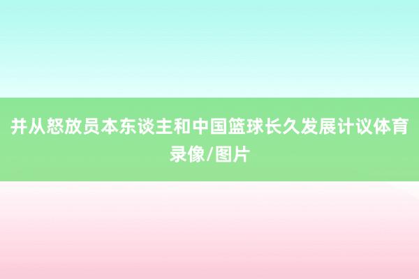 并从怒放员本东谈主和中国篮球长久发展计议体育录像/图片